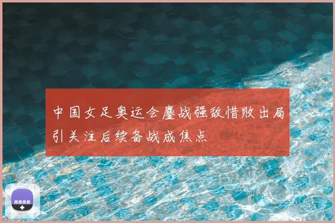 中国女足奥运会鏖战强敌惜败出局引关注后续备战成焦点