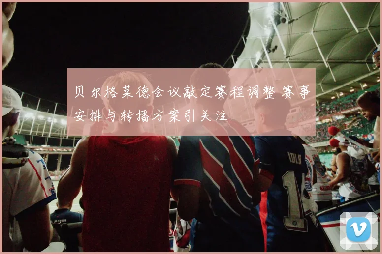 贝尔格莱德会议敲定赛程调整 赛事安排与转播方案引关注