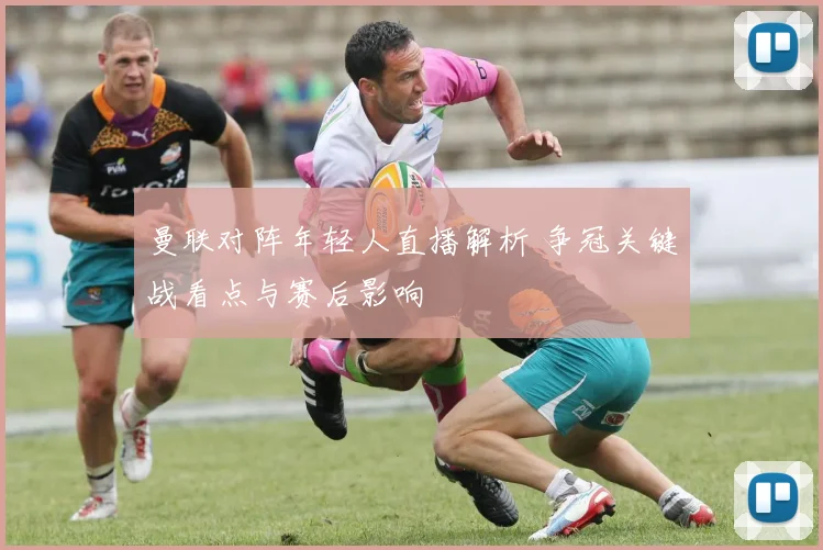 曼联对阵年轻人直播解析 争冠关键战看点与赛后影响