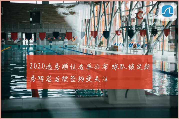 2020选秀顺位名单公布 球队锁定新秀阵容后续签约受关注