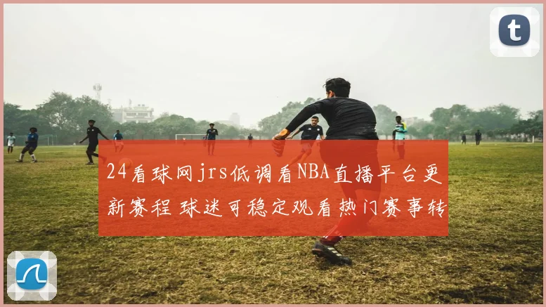 24看球网jrs低调看NBA直播平台更新赛程 球迷可稳定观看热门赛事转播