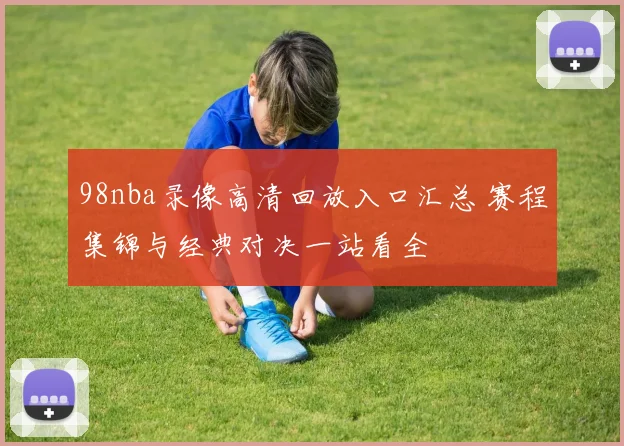98nba录像高清回放入口汇总 赛程集锦与经典对决一站看全