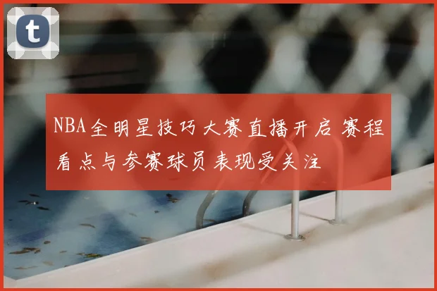 NBA全明星技巧大赛直播开启 赛程看点与参赛球员表现受关注