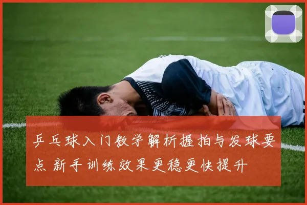 乒乓球入门教学解析握拍与发球要点 新手训练效果更稳更快提升