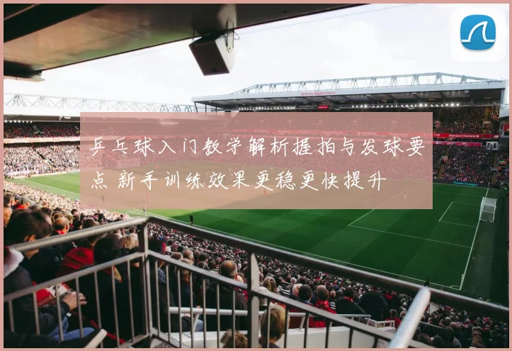 乒乓球入门教学解析握拍与发球要点 新手训练效果更稳更快提升