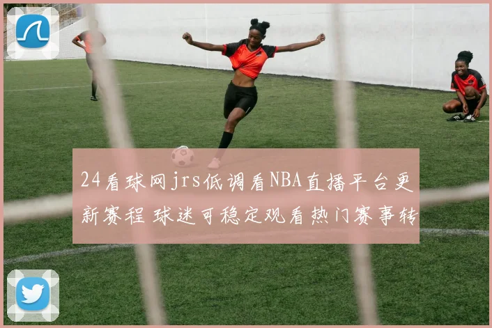 24看球网jrs低调看NBA直播平台更新赛程 球迷可稳定观看热门赛事转播