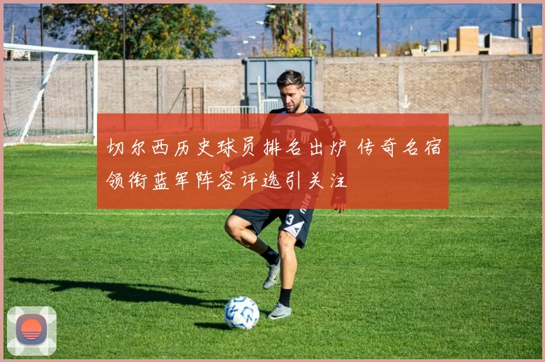 切尔西历史球员排名出炉 传奇名宿领衔蓝军阵容评选引关注