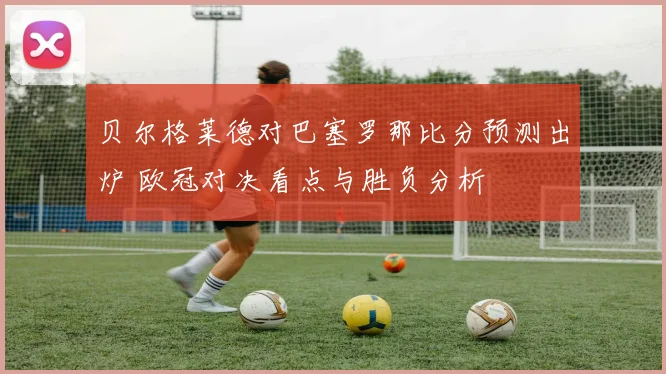 贝尔格莱德对巴塞罗那比分预测出炉 欧冠对决看点与胜负分析