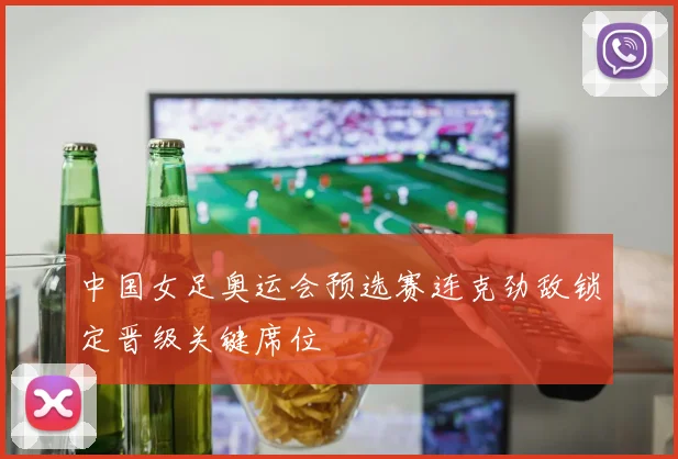 中国女足奥运会预选赛连克劲敌锁定晋级关键席位
