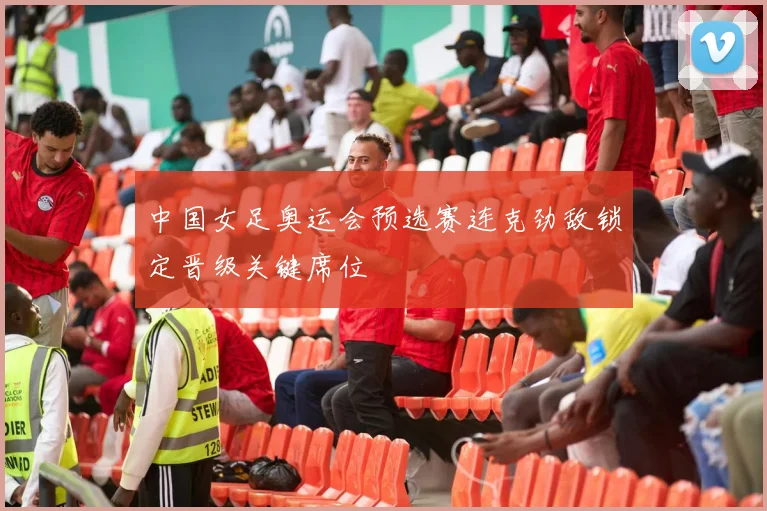 中国女足奥运会预选赛连克劲敌锁定晋级关键席位