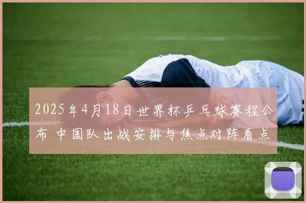 2025年4月18日世界杯乒乓球赛程公布 中国队出战安排与焦点对阵看点