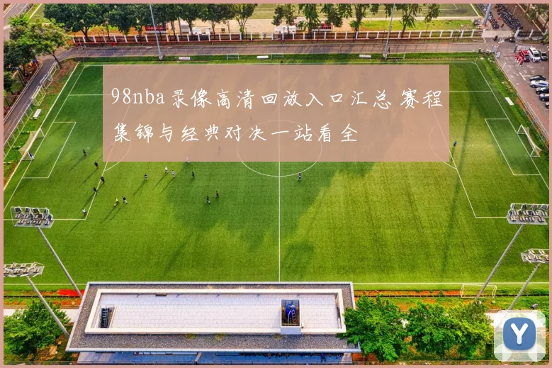 98nba录像高清回放入口汇总 赛程集锦与经典对决一站看全
