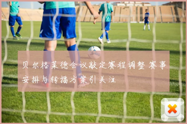 贝尔格莱德会议敲定赛程调整 赛事安排与转播方案引关注