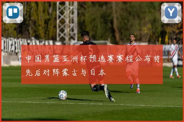 中国男篮亚洲杯预选赛赛程公布将先后对阵蒙古与日本