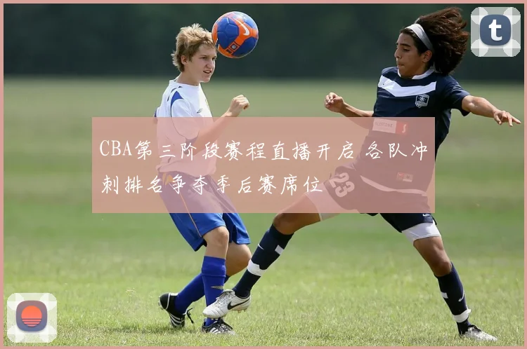 CBA第三阶段赛程直播开启 各队冲刺排名争夺季后赛席位