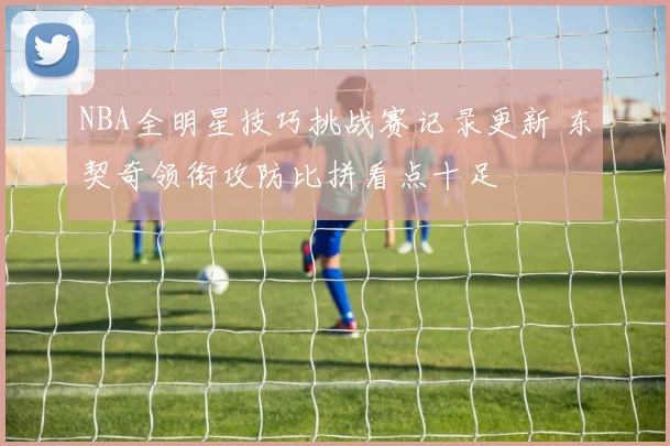 NBA全明星技巧挑战赛记录更新 东契奇领衔攻防比拼看点十足