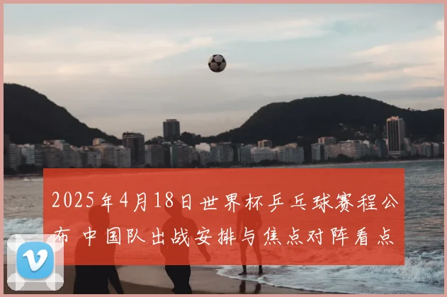 2025年4月18日世界杯乒乓球赛程公布 中国队出战安排与焦点对阵看点