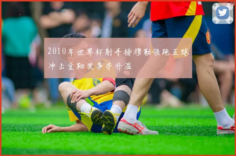 2010年世界杯射手榜穆勒领跑五球冲击金靴奖争夺升温