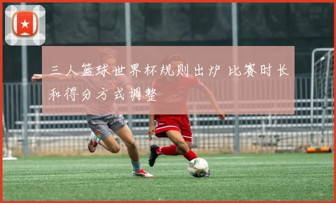 三人篮球世界杯规则出炉 比赛时长和得分方式调整