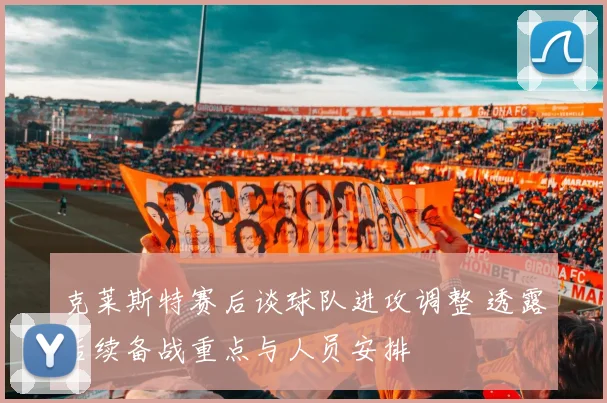 克莱斯特赛后谈球队进攻调整 透露后续备战重点与人员安排