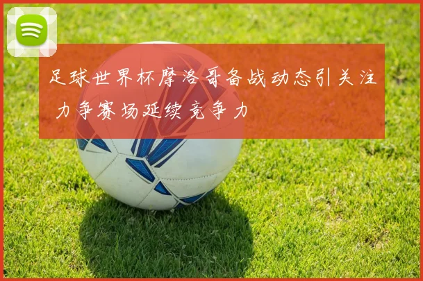 足球世界杯摩洛哥备战动态引关注 力争赛场延续竞争力