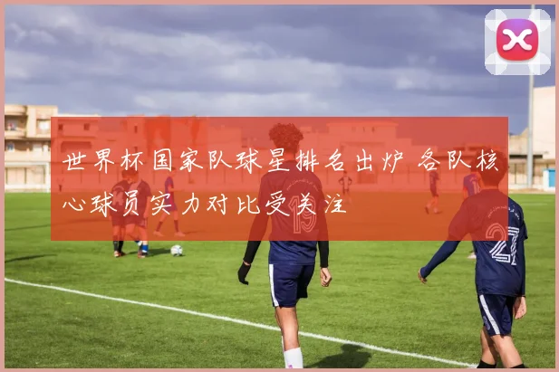 世界杯国家队球星排名出炉 各队核心球员实力对比受关注