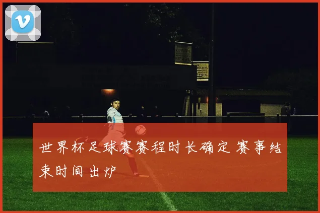 世界杯足球赛赛程时长确定 赛事结束时间出炉