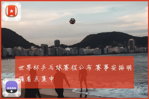 世界杯乒乓球赛程公布 赛事安排明确看点集中