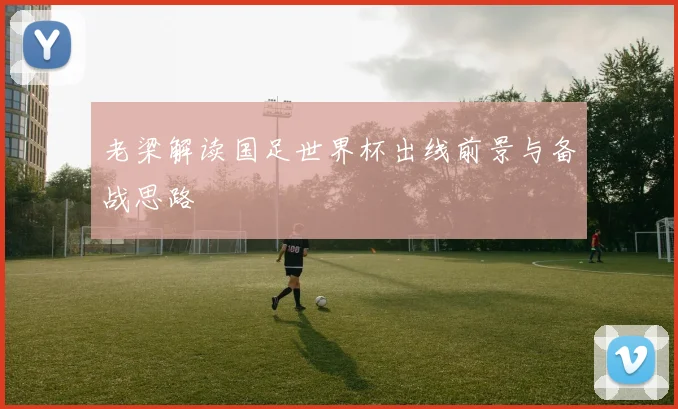 老梁解读国足世界杯出线前景与备战思路