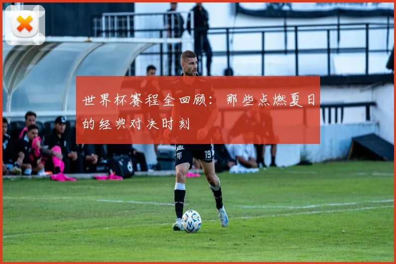 世界杯赛程全回顾：那些点燃夏日的经典对决时刻