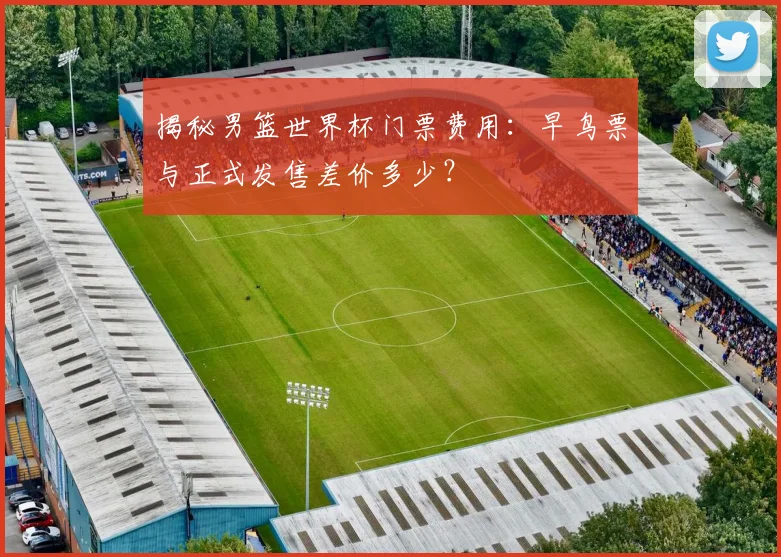 揭秘男篮世界杯门票费用：早鸟票与正式发售差价多少？