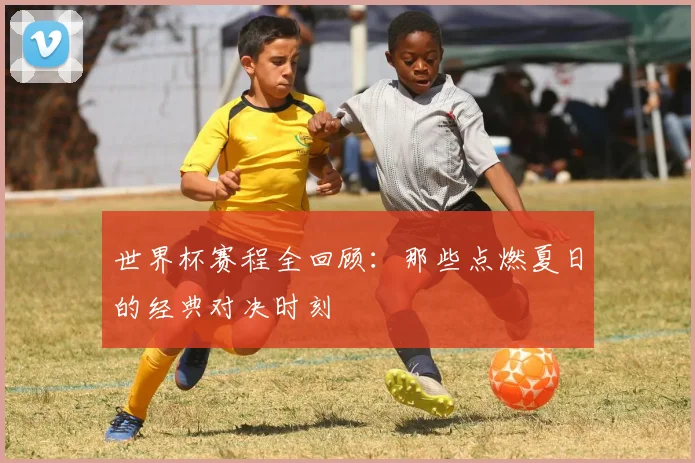 世界杯赛程全回顾：那些点燃夏日的经典对决时刻