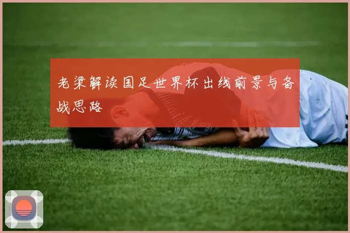 老梁解读国足世界杯出线前景与备战思路