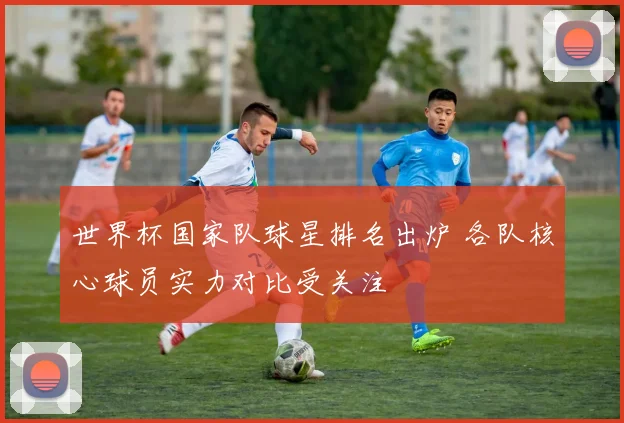 世界杯国家队球星排名出炉 各队核心球员实力对比受关注