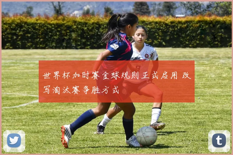 世界杯加时赛金球规则正式启用 改写淘汰赛争胜方式